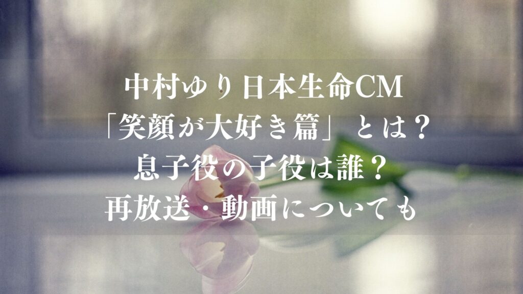 中村ゆり日本生命CM「笑顔が大好き篇」とは？息子役の子役は誰？再放送・動画についても